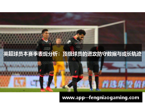 英超球员本赛季表现分析：顶级球员的进攻防守数据与成长轨迹