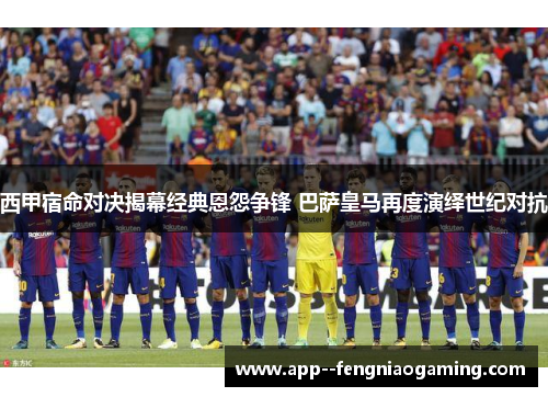 西甲宿命对决揭幕经典恩怨争锋 巴萨皇马再度演绎世纪对抗