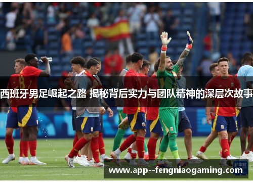 西班牙男足崛起之路 揭秘背后实力与团队精神的深层次故事 西班牙男足崛起之路 揭秘背后实力与团队精神的深层次故事