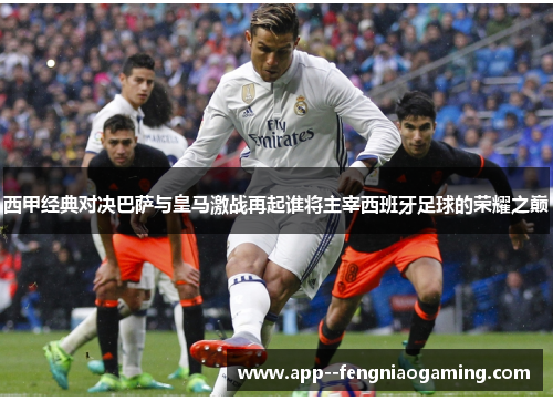 西甲经典对决巴萨与皇马激战再起谁将主宰西班牙足球的荣耀之巅