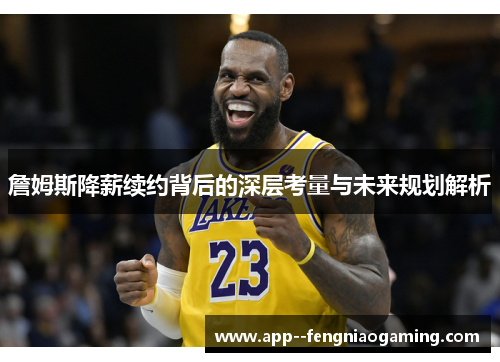 詹姆斯降薪续约背后的深层考量与未来规划解析