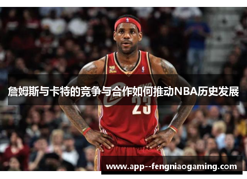 詹姆斯与卡特的竞争与合作如何推动NBA历史发展