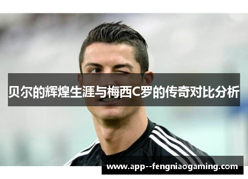 贝尔的辉煌生涯与梅西C罗的传奇对比分析