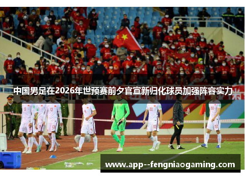 中国男足在2026年世预赛前夕官宣新归化球员加强阵容实力