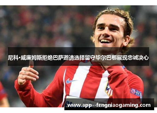 尼科·威廉姆斯拒绝巴萨邀请选择留守毕尔巴鄂展现忠诚决心