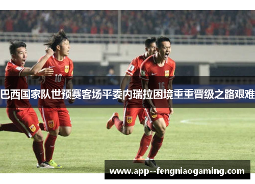 巴西国家队世预赛客场平委内瑞拉困境重重晋级之路艰难
