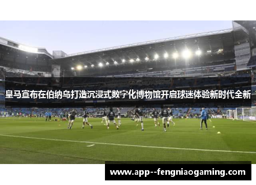 皇马宣布在伯纳乌打造沉浸式数字化博物馆开启球迷体验新时代全新