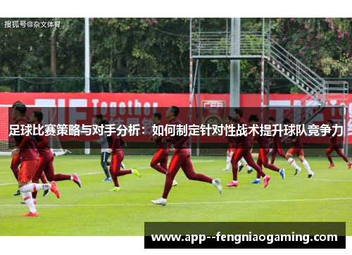 足球比赛策略与对手分析:如何制定针对性战术提升球队竞争力 足球比赛策略与对手分析:如何制定针对性战术提升球队竞争力