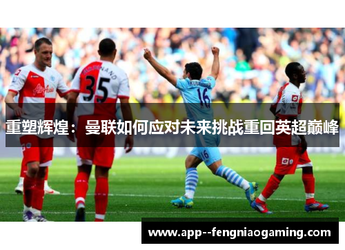 重塑辉煌：曼联如何应对未来挑战重回英超巅峰