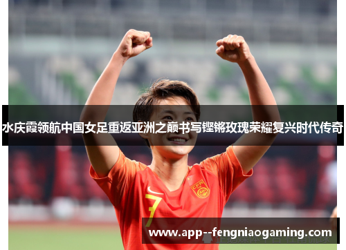 水庆霞领航中国女足重返亚洲之巅书写铿锵玫瑰荣耀复兴时代传奇